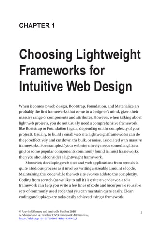 1© Aravind Shenoy and Anirudh Prabhu 2018
A. Shenoy and A. Prabhu, CSS Framework Alternatives,
https://doi.org/10.1007/978-1-4842-3399-3_1
CHAPTER 1
Choosing Lightweight
Frameworks for
Intuitive Web Design
When it comes to web design, Bootstrap, Foundation, and Materialize are
probably the first frameworks that come to a designer’s mind, given their
massive range of components and attributes. However, when talking about
light web projects, you do not usually need a comprehensive framework
like Bootstrap or Foundation (again, depending on the complexity of your
project). Usually, to build a small web site, lightweight frameworks can do
the job effectively and cut down the bulk, or noise, associated with massive
frameworks. For example, if your web site merely needs something like a
grid or some popular components commonly found in most frameworks,
then you should consider a lightweight framework.
Moreover, developing web sites and web applications from scratch is
quite a tedious process as it involves writing a sizeable amount of code.
Maintaining that code while the web site evolves adds to the complexity.
Coding from scratch (as we like to call it) is quite an endeavor, and a
framework can help you write a few lines of code and incorporate reusable
sets of commonly used code that you can maintain quite easily. Clean
coding and upkeep are tasks easily achieved using a framework.
 