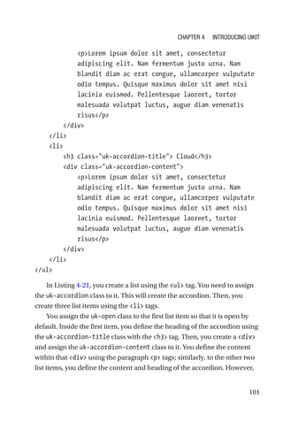 101
            pLorem ipsum dolor sit amet, consectetur
adipiscing elit. Nam fermentum justo urna. Nam
blandit diam ac erat congue, ullamcorper vulputate
odio tempus. Quisque maximus dolor sit amet nisi
lacinia euismod. Pellentesque laoreet, tortor
malesuada volutpat luctus, augue diam venenatis
risus/p
        /div
    /li
    li
        h3 class=uk-accordion-title Cloud/h3
        div class=uk-accordion-content
            pLorem ipsum dolor sit amet, consectetur
adipiscing elit. Nam fermentum justo urna. Nam
blandit diam ac erat congue, ullamcorper vulputate
odio tempus. Quisque maximus dolor sit amet nisi
lacinia euismod. Pellentesque laoreet, tortor
malesuada volutpat luctus, augue diam venenatis
risus/p
        /div
    /li
/ul
In Listing 4-21, you create a list using the ul tag. You need to assign
the uk-accordion class to it. This will create the accordion. Then, you
create three list items using the li tags.
You assign the uk-open class to the first list item so that it is open by
default. Inside the first item, you define the heading of the accordion using
the uk-accordion-title class with the h3 tag. Then, you create a div
and assign the uk-accordion-content class to it. You define the content
within that div using the paragraph p tags; similarly, to the other two
list items, you define the content and heading of the accordion. However,
Chapter 4 Introducing UIkit
 