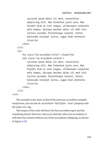 103
            pLorem ipsum dolor sit amet, consectetur
adipiscing elit. Nam fermentum justo urna. Nam
blandit diam ac erat congue, ullamcorper vulputate
odio tempus. Quisque maximus dolor sit amet nisi
lacinia euismod. Pellentesque laoreet, tortor
malesuada volutpat luctus, augue diam venenatis
risus/p
        /div
    /li
    li
        h3 class=uk-accordion-title Cloud/h3
        div class=uk-accordion-content
            pLorem ipsum dolor sit amet, consectetur
adipiscing elit. Nam fermentum justo urna. Nam
blandit diam ac erat congue, ullamcorper vulputate
odio tempus. Quisque maximus dolor sit amet nisi
lacinia euismod. Pellentesque laoreet, tortor
malesuada volutpat luctus, augue diam venenatis
risus/p
        /div
    /li
/ul
The example is the same as that of the previous accordion example;
except here, you use the uk-accordion=multiple: true property with
the main ul tag.
The output of the code will show the first accordion open and the
remaining closed. However, when you click the other two accordions, it
will show the content without any of the accordions collapsing, as shown
in Figure 4-22.
Chapter 4 Introducing UIkit
 