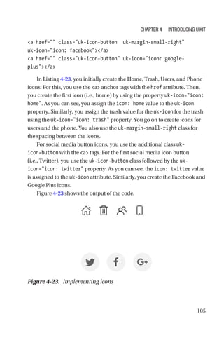 105
a href= class=uk-icon-button  uk-margin-small-right
uk-­icon=icon: facebook/a
a href= class=uk-icon-button uk-icon=icon: google-­
plus/a
In Listing 4-23, you initially create the Home, Trash, Users, and Phone
icons. For this, you use the a anchor tags with the href attribute. Then,
you create the first icon (i.e., home) by using the property uk-icon=icon:
home. As you can see, you assign the icon: home value to the uk-icon
property. Similarly, you assign the trash value for the uk-icon for the trash
using the uk-icon=icon: trash property. You go on to create icons for
users and the phone. You also use the uk-margin-small-right class for
the spacing between the icons.
For social media button icons, you use the additional class uk-­
icon-­button with the a tags. For the first social media icon button
(i.e., Twitter), you use the uk-icon-button class followed by the uk-­
icon=icon: twitter property. As you can see, the icon: twitter value
is assigned to the uk-icon attribute. Similarly, you create the Facebook and
Google Plus icons.
Figure 4-23 shows the output of the code.
Figure 4-23.  Implementing icons
Chapter 4 Introducing UIkit
 