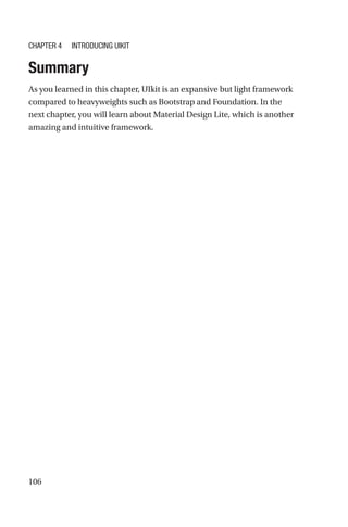 106
Summary
As you learned in this chapter, UIkit is an expansive but light framework
compared to heavyweights such as Bootstrap and Foundation. In the
next chapter, you will learn about Material Design Lite, which is another
amazing and intuitive framework.
Chapter 4 Introducing UIkit
 