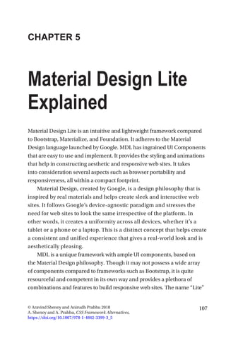 107© Aravind Shenoy and Anirudh Prabhu 2018
A. Shenoy and A. Prabhu, CSS Framework Alternatives,
https://doi.org/10.1007/978-1-4842-3399-3_5
CHAPTER 5
Material Design Lite
Explained
Material Design Lite is an intuitive and lightweight framework compared
to Bootstrap, Materialize, and Foundation. It adheres to the Material
Design language launched by Google. MDL has ingrained UI Components
that are easy to use and implement. It provides the styling and animations
that help in constructing aesthetic and responsive web sites. It takes
into consideration several aspects such as browser portability and
responsiveness, all within a compact footprint.
Material Design, created by Google, is a design philosophy that is
inspired by real materials and helps create sleek and interactive web
sites. It follows Google’s device-agnostic paradigm and stresses the
need for web sites to look the same irrespective of the platform. In
other words, it creates a uniformity across all devices, whether it’s a
tablet or a phone or a laptop. This is a distinct concept that helps create
a consistent and unified experience that gives a real-world look and is
aesthetically pleasing.
MDL is a unique framework with ample UI components, based on
the Material Design philosophy. Though it may not possess a wide array
of components compared to frameworks such as Bootstrap, it is quite
resourceful and competent in its own way and provides a plethora of
combinations and features to build responsive web sites. The name “Lite”
 