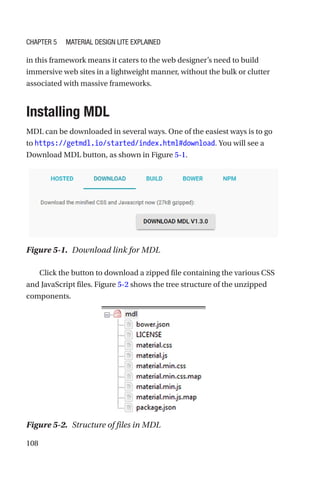 108
in this framework means it caters to the web designer’s need to build
immersive web sites in a lightweight manner, without the bulk or clutter
associated with massive frameworks.
Installing MDL
MDL can be downloaded in several ways. One of the easiest ways is to go
to https://getmdl.io/started/index.html#download. You will see a
Download MDL button, as shown in Figure 5-1.
Click the button to download a zipped file containing the various CSS
and JavaScript files. Figure 5-2 shows the tree structure of the unzipped
components.
Figure 5-1.  Download link for MDL
Figure 5-2.  Structure of files in MDL
Chapter 5 Material Design Lite Explained
 