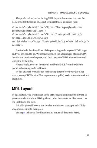 109
The preferred way of including MDL in your document is to use the
CDN links for the icons, CSS, and JavaScript files, as shown here:
link rel=stylesheet href=https://fonts.googleapis.com/
icon?family=Material+Icons
link rel=stylesheet href=https://code.getmdl.io/1.3.0/
material.indigo-pink.min.css
script defer src=https://code.getmdl.io/1.3.0/material.min.js
/script
Just include the three lines of the preceding code in your HTML page
and you are good to go. We already defined the advantages of using CDN
links in the previous chapters, and the creators of MDL also recommend
using the CDN links.
Alternatively, you can download and build MDL from the GitHub
portal or by using Node or Bower.
In this chapter, we will stick to showing the preferred way (in other
words, using CDN-hosted files in your markup file) to demonstrate various
examples.
MDL Layout
In this section, you will look at some of the layout components of MDL so
you can understand the MDL grid and other important attributes such as
the footer and the tabs.
Initially, you will look at the header and drawer concepts in MDL by
way of some simple examples.
Listing 5-1 shows a fixed header and a normal drawer in MDL.
Chapter 5 Material Design Lite Explained
 