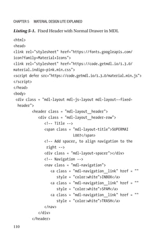 110
Listing 5-1.  Fixed Header with Normal Drawer in MDL
html
head
link rel=stylesheet href=https://fonts.googleapis.com/
icon?family=Material+Icons
link rel=stylesheet href=https://code.getmdl.io/1.3.0/
material.indigo-pink.min.css
script defer src=https://code.getmdl.io/1.3.0/material.min.js
/script
/head
body
 div class = mdl-layout mdl-js-layout mdl-layout--fixed-­
header
         header class = mdl-layout__header
            div class = mdl-layout__header-row
               !-- Title --
               span class = mdl-layout-­titleSUPERMAI
L007/span
               !-- Add spacer, to align navigation to the
right --
               div class = mdl-layout-spacer/div
               !-- Navigation --
               nav class = mdl-navigation
                  a class = mdl-navigation__link href = 
                     style = color:whiteINBOX/a
                  a class = mdl-navigation__link href = 
                     style = color:whiteSPAM/a
                  a class = mdl-­navigation__link href = 
                     style = color:whiteTRASH/a
               /nav
            /div
         /header
Chapter 5 Material Design Lite Explained
 