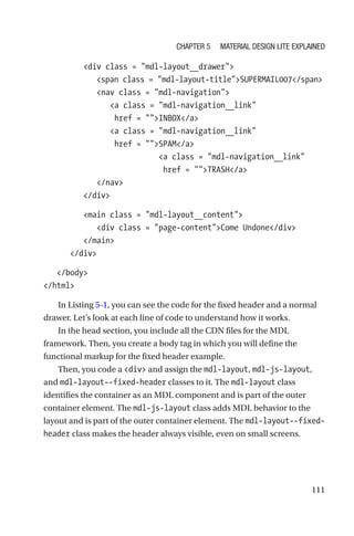 111
         div class = mdl-layout__drawer
            span class = mdl-layout-titleSUPERMAIL007/span
            nav class = mdl-navigation
               a class = mdl-navigation__link
href = INBOX/a
               a class = mdl-navigation__link
href = SPAM/a
                          a class = mdl-navigation__link
href = TRASH/a
            /nav
         /div
         main class = mdl-layout__content
            div class = page-contentCome Undone/div
         /main
      /div
   /body
/html
In Listing 5-1, you can see the code for the fixed header and a normal
drawer. Let’s look at each line of code to understand how it works.
In the head section, you include all the CDN files for the MDL
framework. Then, you create a body tag in which you will define the
functional markup for the fixed header example.
Then, you code a div and assign the mdl-layout, mdl-js-layout,
and mdl-layout--fixed-header classes to it. The mdl-layout class
identifies the container as an MDL component and is part of the outer
container element. The mdl-js-layout class adds MDL behavior to the
layout and is part of the outer container element. The mdl-layout--fixed-­
header class makes the header always visible, even on small screens.
Chapter 5 Material Design Lite Explained
 