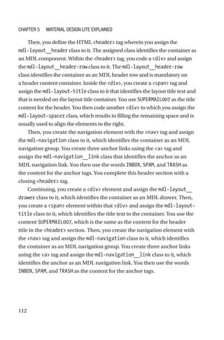 112
Then, you define the HTML header tag wherein you assign the
mdl-­layout__header class to it. The assigned class identifies the container as
an MDL component. Within the header tag, you code a div and assign
the mdl-layout__header-row class to it. The mdl-layout__header-row
class identifies the container as an MDL header row and is mandatory on
a header content container. Inside the div, you create a span tag and
assign the mdl-layout-title class to it that identifies the layout title text and
that is needed on the layout title container. You use SUPERMAIL007 as the title
content for the header. You then code another div to which you assign the
mdl-layout-spacer class, which results in filling the remaining space and is
usually used to align the elements to the right.
Then, you create the navigation element with the nav tag and assign
the mdl-navigation class to it, which identifies the container as an MDL
navigation group. You create three anchor links using the a tag and
assign the mdl-navigation__link class that identifies the anchor as an
MDL navigation link. You then use the words INBOX, SPAM, and TRASH as
the content for the anchor tags. You complete this header section with a
closing header tag.
Continuing, you create a div element and assign the mdl-­layout__
drawer class to it, which identifies the container as an MDL drawer. Then,
you create a span element within that div and assign the mdl-layout-­
title class to it, which identifies the title text to the container. You use the
content SUPERMAIL007, which is the same as the content for the header
title in the header section. Then, you create the navigation element with
the nav tag and assign the mdl-navigation class to it, which identifies
the container as an MDL navigation group. You create three anchor links
using the a tag and assign the mdl-navigation__link class to it, which
identifies the anchor as an MDL navigation link. You then use the words
INBOX, SPAM, and TRASH as the content for the anchor tags.
Chapter 5 Material Design Lite Explained
 