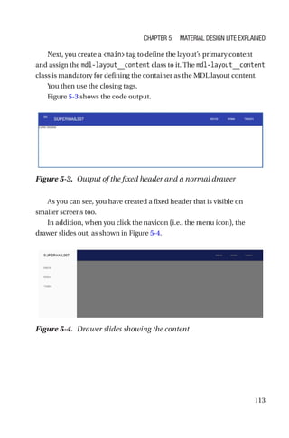 113
Next, you create a main tag to define the layout’s primary content
and assign the mdl-layout__content class to it. The mdl-layout__content
class is mandatory for defining the container as the MDL layout content.
You then use the closing tags.
Figure 5-3 shows the code output.
As you can see, you have created a fixed header that is visible on
smaller screens too.
In addition, when you click the navicon (i.e., the menu icon), the
drawer slides out, as shown in Figure 5-4.
Figure 5-3.  Output of the fixed header and a normal drawer
Figure 5-4.  Drawer slides showing the content
Chapter 5 Material Design Lite Explained
 