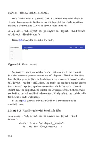 114
For a fixed drawer, all you need to do is to introduce the mdl-layout-
-fixed-drawer class to the first div within which the whole functional
markup is defined. The div line of code looks like this:
div class = mdl-layout mdl-js-layout mdl-layout--fixed-drawer
mdl-layout--fixed-header
Figure 5-5 shows the output of the code.
Suppose you want a scrollable header that scrolls with the content.
In such a scenario, you can remove the mdl-layout--fixed-header class
from the first parent div. In the header tag, you need to introduce the
mdl-layout__header—scroll class. The rest of the code is the same, except
that you need to put comprehensive content within the layout content
main tag. The output will be similar, but when you scroll, the header will
not be fixed but will scroll with the content. Kindly refer to the code bundle
for the entire code and output.
In Listing 5-2, you will look at the code for a fixed header with
scrollable tabs.
Listing 5-2.  Fixed Header with Scrollable Tabs
div class = mdl-layout mdl-js-layout mdl-layout--fixed-­
header
         header class = mdl-layout__header
            !-- Top row, always visible --
Figure 5-5.  Fixed drawer
Chapter 5 Material Design Lite Explained
 