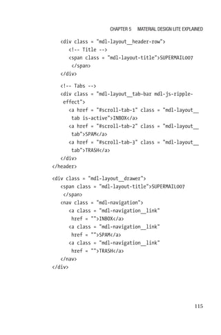 115
            div class = mdl-layout__header-row
               !-- Title --
               span class = mdl-layout-titleSUPERMAIL007
/span
            /div
            !-- Tabs --
            div class = mdl-layout__tab-bar mdl-js-ripple-­
effect
               a href = #scroll-tab-1 class = mdl-­layout__
tab is-activeINBOX/a
               a href = #scroll-tab-2 class = mdl-­layout__
tabSPAM/a
               a href = #scroll-tab-3 class = ­mdl-­layout__
tabTRASH/a
            /div
         /header
         div class = mdl-layout__drawer
            span class = mdl-layout-titleSUPERMAIL007
/span
            nav class = mdl-navigation
               a class = mdl-navigation__link
href = INBOX/a
               a class = mdl-navigation__link
href = SPAM/a
               a class = mdl-navigation__link
href = TRASH/a
            /nav
         /div
Chapter 5 Material Design Lite Explained
 