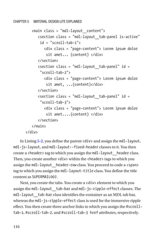116
         main class = mdl-layout__content
            section class = mdl-layout__tab-panel is-active
id = scroll-tab-1
               div class = page-content Lorem ipsum dolor
sit amet... (content) /div
            /section
            section class = mdl-layout__tab-panel id =
scroll-tab-2
               div class = page-content Lorem ipsum dolor
sit amet, ...(content)/div
            /section
            section class = mdl-layout__tab-panel id =
scroll-tab-3
               div class = page-content Lorem ipsum dolor
sit amet....(content) /div
            /section
         /main
      /div
In Listing 5-2, you define the parent div and assign the mdl-layout,
mdl-js-layout, and mdl-layout--fixed-header classes to it. You then
create a header tag to which you assign the mdl-layout__header class.
Then, you create another div within the header tags to which you
assign the mdl-layout__header-row class. You proceed to code a span
tag to which you assign the mdl-layout-title class. You define the title
content as SUPERMAIL007.
Next, you create the tabs. You create a div element to which you
assign the mdl-layout__tab-bar and mdl-js-ripple-effect classes. The
mdl-layout__tab-bar class identifies the container as an MDL tab bar,
whereas the mdl-js-ripple-effect class is used for the immersive ripple
effect. You then create three anchor links to which you assign the #scroll-­
tab-­1, #scroll-tab-2, and #scroll-tab-3 href attributes, respectively.
Chapter 5 Material Design Lite Explained
 