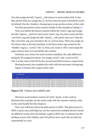 117
You also assign the mdl-layout__tab classes to each anchor link. In the
first anchor link, you assign the is-active class because it should be active
by default. Use the header closing tag to wrap up this section of the code.
You then proceed to create a drawer similar to the example in Listing 5-1.
Next, you define the layout content within the main tags and assign
the mdl-layout__content class to the main tag. You then create the first
section tag and assign the mdl-layout__tab-panel class to it. Only for
this section tag, you introduce the is-active class. Then you assign an
ID whose value is the href attribute to the first anchor tag created in the
header tag (i.e., scroll-tab-1). Next, you create a div and assign the
page content class to it and define the content.
Similarly, you create two more sections similarly, the only difference
being the ID assigned to them. You assign scroll-tab-2 and scroll-­
tab-­3 as the value of the ID for the second and third sections, respectively.
Moving forward, you complete the code with the necessary closing tags.
Figure 5-6 shows the output of the code.
(We have used random content of Lorem Ipsum… in the code to
illustrate this example, for the entire code with the massive content, refer
to the code bundle for this chapter.)
Next, you will learn about the grid system in MDL. The grid system in
MDL is quite easy and helps lay out the content for multiple devices based
on different screen sizes. By default, a grid in MDL has 12 columns for the
desktop screen, 8 for tablets, and 4 for phone sizes, and cells are laid out
sequentially in a row.
Figure 5-6.  Output of scrollable tabs
Chapter 5 Material Design Lite Explained
 