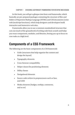 3
In this book, you will get a glimpse into front-end frameworks, which
basically are pre-prepared packages containing the structure of files and
folders of Hypertext Markup Language (HTML) and CSS documents (some
with JavaScript functions), which help designers and developers build
interactive and immersive web sites.
Frameworks allow you to use a common standardized structure that
cuts out much of the groundwork of writing code from scratch and helps
you reuse components, modules, and libraries, freeing you up to focus on
core tasks at a high level.
Components of a CSS Framework
The following are the basic components of a CSS framework:
•	 Grids (structures that help organize the content and
design the layout)
•	 Typography elements
•	 Cross-browser compatibility
•	 Helper classes for positioning elements
•	 Utility classes
•	 Navigational elements
•	 Source code written in preprocessors such as Sass
and LESS
•	 Media elements (badges, tooltips, comments,
and so on)
Chapter 1 Choosing Lightweight Frameworks for Intuitive Web Design
 