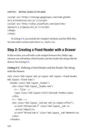 122
script src='https://storage.googleapis.com/code.getmdl.
io/1.0.6/material.min.js'/script
script src='http://cdnjs.cloudflare.com/ajax/libs/
jquery/2.1.3/jquery.min.js'/script
/body
/html
In Listing 5-4, you include the viewport attribute and the MDL files.
You also add a custom style sheet, i.e., style.css.
Step 2: Creating a Fixed Header with a Drawer
In this section, you will add a code snippet between the body tags
wherein you will define a fixed header and the header tile along with the
drawer. See Listing 5-5.
Listing 5-5.  Defining a Fixed Header and the Header Tile Along
with the Drawer
div class=mdl-layout mdl-js-layout mdl-layout--fixed-header
mdl-layout--fixed-tabs
  header class=mdl-layout__header
    div class=mdl-layout__header-row
      !-- Title --
      span class=mdl-layout-titleAnirudh Prabhu/span
    /div
    !-- Tabs --
    div class=mdl-layout__tab-bar mdl-js-ripple-effect
      a href=#fixed-tab-1 class=mdl-layout__tab is-­
activeAbout/a
      a href=#fixed-tab-2 class=mdl-layout__tabMoments/a
    /div
  /header
Chapter 5 Material Design Lite Explained
 