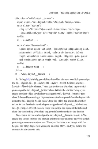 123
  div class=mdl-layout__drawer
    span class=mdl-layout-titleAnirudh Prabhu/span
    div class=avatar
      img src=https://s3-us-west-2.amazonaws.com/s.cdpn.
io/234228/cat.jpg alt=Kaptain Kitty class=avatar-img
    /div
    !-- /.avatar --
    div class=drawer-text
      Lorem ipsum dolor sit amet, consectetur adipisicing elit.
Aspernatur officiis animi, soluta ab deserunt dolore
fugit voluptatem laboriosam, magni. Eligendi quia quasi
qui cupiditate optio fugit vel, suscipit harum illum.
    /div
    !-- /.drawer-text --
  /div
  !-- /.mdl-layout__drawer --
In Listing 5-5, initially, you define the div element to which you assign
the mdl-layout, mdl-js-layout, mdl-layout--fixed-header, and mdl-
layout--fixed-tabs classes. Then, you define the header tag to which
you assign the mdl-layout__header class. Within the header tags, you
create another div to which you assign the mdl-layout__header-­row
class, followed by creating a span element where you define the layout title
using the mdl-layout-title class. Close the div tag and code another
div for the fixed tabs to which you assign the mdl-­layout__tab-­bar and
mdl-js-ripple-effect classes. Once you define the name of the tabs and
close the concluding /header tag, you define the code for the drawer.
You code a div and assign the mdl-layout__drawer class to it. You
create the layout title for the drawer and then code another div to which
you assign a custom avatar class. Then you introduce an image with the
help of the img tags. Next you code another div, and you define the
content for the drawer text.
Chapter 5 Material Design Lite Explained
 