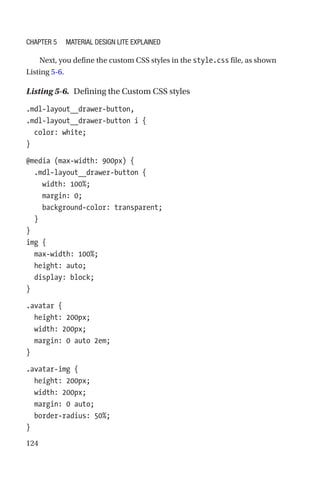 124
Next, you define the custom CSS styles in the style.css file, as shown
Listing 5-6.
Listing 5-6.  Defining the Custom CSS styles
.mdl-layout__drawer-button,
.mdl-layout__drawer-button i {
  color: white;
}
@media (max-width: 900px) {
  .mdl-layout__drawer-button {
    width: 100%;
    margin: 0;
    background-color: transparent;
  }
}
img {
  max-width: 100%;
  height: auto;
  display: block;
}
.avatar {
  height: 200px;
  width: 200px;
  margin: 0 auto 2em;
}
.avatar-img {
  height: 200px;
  width: 200px;
  margin: 0 auto;
  border-radius: 50%;
}
Chapter 5 Material Design Lite Explained
 
