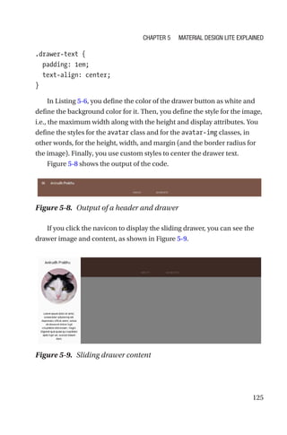 125
.drawer-text {
  padding: 1em;
  text-align: center;
}
In Listing 5-6, you define the color of the drawer button as white and
define the background color for it. Then, you define the style for the image,
i.e., the maximum width along with the height and display attributes. You
define the styles for the avatar class and for the avatar-img classes, in
other words, for the height, width, and margin (and the border radius for
the image). Finally, you use custom styles to center the drawer text.
Figure 5-8 shows the output of the code.
If you click the navicon to display the sliding drawer, you can see the
drawer image and content, as shown in Figure 5-9.
Figure 5-8.  Output of a header and drawer
Figure 5-9.  Sliding drawer content
Chapter 5 Material Design Lite Explained
 