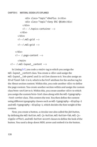 128
              div class=topicOnePlus 2/div
              div class=topicSony DSC QX100/div
            /div
            !-- /.topics-container --
          /div
        /div
        !--/.mdl-grid --
        !--/.mdl-grid --
      /div
      !-- /.page-content --
        /main
  !-- /.mdl-layout__content --
In Listing 5-7, you code a main tag to which you assign the
mdl-­layout__content class. You create a div and assign the
mdl-­layout__tab-­panel and is-active classes to it. You also assign an
ID of fixed-­tab-­1 to it, which is the href attribute for the anchor tag for
the About section content. Within this, you code another div to define
the page content. You create another section within and assign the custom
class hero-section to it. Within this, you create another div to which
you assign the custom hero-text class along with the mdl-typography-
-text-center class. This centers the text. You then define the content
using different typography classes such as mdl-typography--display-2
and mdl-typography--display-1, which decides the font weight of the
content.
Next, you create a button, a circular one also called the fab button,
by defining the mdl-button, mdl-js-button, mdl-button—fab, mdl-js-­
ripple-effect, and mdl-button—accent classes to define the look of the
button. You used a drop-down MDL arrow and embed it in the button.
Chapter 5 Material Design Lite Explained
 