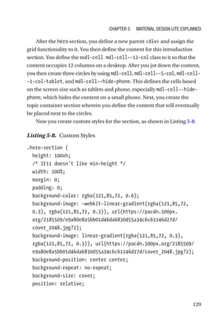 129
After the hero section, you define a new parent div and assign the
grid functionality to it. You then define the content for this introduction
section. You define the mdl-cell mdl-cell--12-col class to it so that the
content occupies 12 columns on a desktop. After you jot down the content,
you then create three circles by using mdl-cell, mdl-cell--5-col, mdl-cell-
-1-col-tablet, and mdl-cell--hide-phone. This defines the cells based
on the screen size such as tablets and phone, especially mdl-cell--hide-­
phone, which hides the content on a small phone. Next, you create the
topic container section wherein you define the content that will eventually
be placed next to the circles.
Now you create custom styles for the section, as shown in Listing 5-8.
Listing 5-8.  Custom Styles
.hero-section {
  height: 100vh;
  /* IE11 doesn't like min-height */
  width: 100%;
  margin: 0;
  padding: 0;
  background-color: rgba(121,85,72, 0.6);
  background-image: -webkit-linear-gradient(rgba(121,85,72,
0.3), rgba(121,85,72, 0.3)), url(https://pacdn.500px.
org/2185509/e9a80e8a5bb01d46da6830d55a34c6c61146d27d/
cover_2048.jpg?2);
  background-image: linear-gradient(rgba(121,85,72, 0.3),
rgba(121,85,72, 0.3)), url(https://pacdn.500px.org/2185509/
e9a80e8a5bb01d46da6830d55a34c6c61146d27d/cover_2048.jpg?2);
  background-position: center center;
  background-repeat: no-repeat;
  background-size: cover;
  position: relative;
Chapter 5 Material Design Lite Explained
 