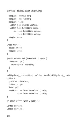 130
  display: -webkit-box;
  display: -ms-flexbox;
  display: flex;
  -webkit-box-orient: vertical;
  -webkit-box-direction: normal;
      -ms-flex-direction: column;
          flex-direction: column;
  margin: auto;
}
.hero-text {
  color: white;
  margin: auto;
}
@media screen and (max-width: 580px) {
  .hero-text p {
    white-space: pre-line;
  }
}
.kitty-hero__text-button, .mdl-button--fab.kitty-hero__text-­
button {
  position: absolute;
  bottom: -28px;
  left: 50%;
  -webkit-transform: translateX(-50%);
          transform: translateX(-50%);
}
/* ABOUT KITTY INTRO + CARDS */
.intro-section,
.cards-section {
Chapter 5 Material Design Lite Explained
 