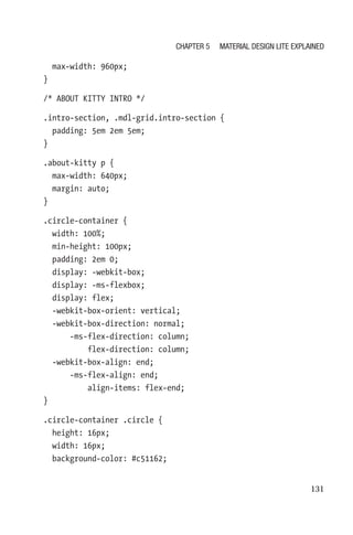 131
  max-width: 960px;
}
/* ABOUT KITTY INTRO */
.intro-section, .mdl-grid.intro-section {
  padding: 5em 2em 5em;
}
.about-kitty p {
  max-width: 640px;
  margin: auto;
}
.circle-container {
  width: 100%;
  min-height: 100px;
  padding: 2em 0;
  display: -webkit-box;
  display: -ms-flexbox;
  display: flex;
  -webkit-box-orient: vertical;
  -webkit-box-direction: normal;
      -ms-flex-direction: column;
          flex-direction: column;
  -webkit-box-align: end;
      -ms-flex-align: end;
          align-items: flex-end;
}
.circle-container .circle {
  height: 16px;
  width: 16px;
  background-color: #c51162;
Chapter 5 Material Design Lite Explained
 