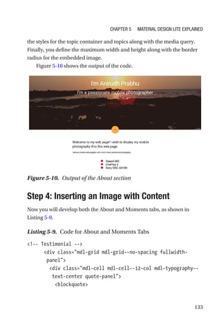 133
the styles for the topic container and topics along with the media query.
Finally, you define the maximum width and height along with the border
radius for the embedded image.
Figure 5-10 shows the output of the code.
Step 4: Inserting an Image with Content
Now you will develop both the About and Moments tabs, as shown in
Listing 5-9.
Listing 5-9.  Code for About and Moments Tabs
!-- Testimonial --
      div class=mdl-grid mdl-grid--no-spacing fullwidth-­
panel
        div class=mdl-cell mdl-cell--12-col mdl-typography--
text-center quote-panel
          blockquote
Figure 5-10.  Output of the About section
Chapter 5 Material Design Lite Explained
 