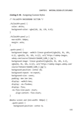 135
Listing 5-10.  Assigning Custom Styles
/* FULLWIDTH BACKGROUND SECTION */
.fullwidth-panel {
  color: white;
  background-color: rgba(156, 39, 176, 0.6);
}
.fullwidth-panel p {
  max-width: 640px;
  margin: auto;
}
.quote-panel {
  background-image: -webkit-linear-gradient(rgba(63, 81, 181,
0.5), rgba(63, 81, 181, 0.5)), url('https://udemy-images.
udemy.com/course/750x422/394968_538b_7.jpg');
  background-image: linear-gradient(rgba(63, 81, 181, 0.5),
rgba(63, 81, 181, 0.5)), url('https://udemy-images.udemy.com/
course/750x422/394968_538b_7.jpg');
  background-position: center 5%;
  background-repeat: no-repeat;
  background-size: cover;
  padding: 4em 2em 2em;
  display: -webkit-box;
  display: -ms-flexbox;
  display: flex;
  -ms-flex-line-pack: start;
      align-content: flex-start;
}
@media screen and (min-width: 800px) {
  .quote-panel {
    background-position: center 0;
Chapter 5 Material Design Lite Explained
 