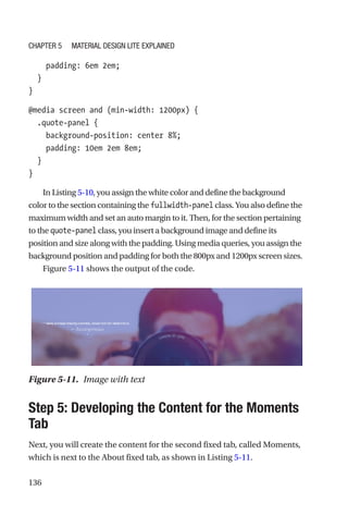 136
    padding: 6em 2em;
  }
}
@media screen and (min-width: 1200px) {
  .quote-panel {
    background-position: center 8%;
    padding: 10em 2em 8em;
  }
}
In Listing 5-10, you assign the white color and define the background
color to the section containing the fullwidth-panel class. You also define the
maximum width and set an auto margin to it. Then, for the section pertaining
to the quote-panel class, you insert a background image and define its
position and size along with the padding. Using media queries, you assign the
background position and padding for both the 800px and 1200px screen sizes.
Figure 5-11 shows the output of the code.
Step 5: Developing the Content for the Moments
Tab
Next, you will create the content for the second fixed tab, called Moments,
which is next to the About fixed tab, as shown in Listing 5-11.
Figure 5-11.  Image with text
Chapter 5 Material Design Lite Explained
 