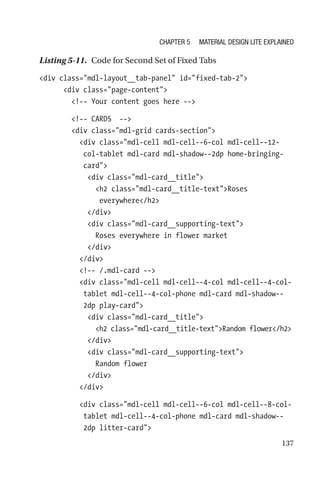 137
Listing 5-11.  Code for Second Set of Fixed Tabs
div class=mdl-layout__tab-panel id=fixed-tab-2
      div class=page-content
        !-- Your content goes here --
        !-- CARDS  --
        div class=mdl-grid cards-section
          div class=mdl-cell mdl-cell--6-col mdl-cell--12-­
col-­tablet mdl-card mdl-shadow--2dp home-bringing-
card
            div class=mdl-card__title
              h2 class=mdl-card__title-textRoses
everywhere/h2
            /div
            div class=mdl-card__supporting-text
              Roses everywhere in flower market
            /div
          /div
          !-- /.mdl-card --
          div class=mdl-cell mdl-cell--4-col mdl-cell--4-col-­
tablet mdl-cell--4-col-phone mdl-card mdl-shadow--
2dp play-­card
            div class=mdl-card__title
              h2 class=mdl-card__title-textRandom flower/h2
            /div
            div class=mdl-card__supporting-text
              Random flower
            /div
          /div
          div class=mdl-cell mdl-cell--6-col mdl-cell--8-col-­
tablet mdl-cell--4-col-phone mdl-card mdl-shadow--
2dp litter-­card
Chapter 5 Material Design Lite Explained
 