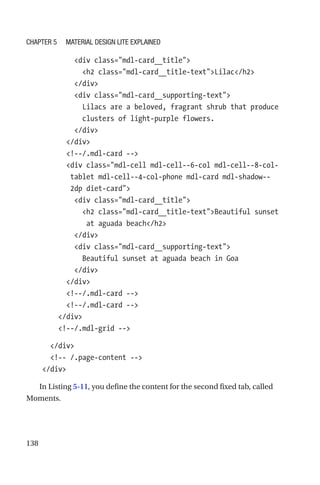 138
            div class=mdl-card__title
              h2 class=mdl-card__title-textLilac/h2
            /div
            div class=mdl-card__supporting-text
              Lilacs are a beloved, fragrant shrub that produce
clusters of light-purple flowers.
            /div
          /div
          !--/.mdl-card --
          div class=mdl-cell mdl-cell--6-col mdl-cell--8-col-­
tablet mdl-cell--4-col-phone mdl-card mdl-shadow--
2dp diet-­card
            div class=mdl-card__title
              h2 class=mdl-card__title-textBeautiful sunset
at aguada beach/h2
            /div
            div class=mdl-card__supporting-text
              Beautiful sunset at aguada beach in Goa
            /div
          /div
          !--/.mdl-card --
          !--/.mdl-card --
        /div
        !--/.mdl-grid --
      /div
      !-- /.page-content --
    /div
In Listing 5-11, you define the content for the second fixed tab, called
Moments.
Chapter 5 Material Design Lite Explained
 