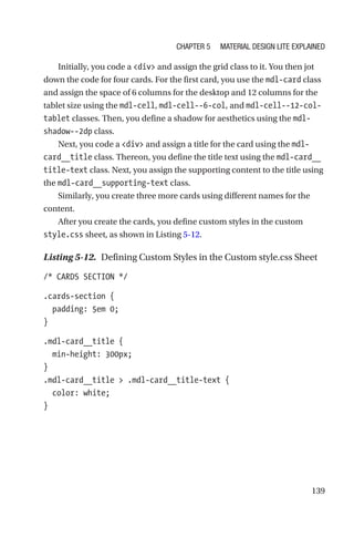 139
Initially, you code a div and assign the grid class to it. You then jot
down the code for four cards. For the first card, you use the mdl-card class
and assign the space of 6 columns for the desktop and 12 columns for the
tablet size using the mdl-cell, mdl-cell--6-col, and mdl-cell--12-col-­
tablet classes. Then, you define a shadow for aesthetics using the mdl-­
shadow--2dp class.
Next, you code a div and assign a title for the card using the mdl-­
card__title class. Thereon, you define the title text using the ­mdl-­card__
title-­text class. Next, you assign the supporting content to the title using
the mdl-card__supporting-text class.
Similarly, you create three more cards using different names for the
content.
After you create the cards, you define custom styles in the custom
style.css sheet, as shown in Listing 5-12.
Listing 5-12.  Defining Custom Styles in the Custom style.css Sheet
/* CARDS SECTION */
.cards-section {
  padding: 5em 0;
}
.mdl-card__title {
  min-height: 300px;
}
.mdl-card__title  .mdl-card__title-text {
  color: white;
}
Chapter 5 Material Design Lite Explained
 