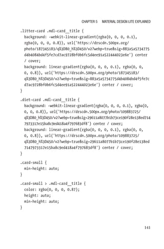 141
.litter-card .mdl-card__title {
  background: -webkit-linear-gradient(rgba(0, 0, 0, 0.1),
rgba(0, 0, 0, 0.8)), url('https://drscdn.500px.org/
photo/187345183/q%3D80_h%3D450/v2?webp=truesig=883a5a5734775
d4b4084bd4f5fe7cd7ac9728bf0b6fc5d4ee91a522444023e6e') center
/ cover;
  background: linear-gradient(rgba(0, 0, 0, 0.1), rgba(0, 0,
0, 0.8)), url('https://drscdn.500px.org/photo/187345183/
q%3D80_h%3D450/v2?webp=truesig=883a5a5734775d4b4084bd4f5fe7c
d7ac9728bf0b6fc5d4ee91a522444023e6e') center / cover;
}
.diet-card .mdl-card__title {
  background: -webkit-linear-gradient(rgba(0, 0, 0, 0.1), rgba(0,
0, 0, 0.8)), url('https://drscdn.500px.org/photo/109883725/
q%3D80_h%3D450/v2?webp=truesig=29611a8077b1b73ce190f28e138ed714
7973317e15ba8c9ed418a4f797683df8') center / cover;
  background: linear-gradient(rgba(0, 0, 0, 0.1), rgba(0, 0,
0, 0.8)), url('https://drscdn.500px.org/photo/109883725/
q%3D80_h%3D450/v2?webp=truesig=29611a8077b1b73ce190f28e138ed
7147973317e15ba8c9ed418a4f797683df8') center / cover;
}
.card-small {
  min-height: auto;
}
.card-small  .mdl-card__title {
  color: rgba(0, 0, 0, 0.87);
  height: auto;
  min-height: auto;
}
Chapter 5 Material Design Lite Explained
 