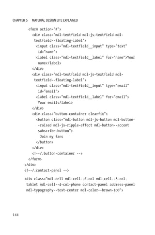 144
        form action=#
          div class=mdl-textfield mdl-js-textfield mdl-­
textfield--floating-label
            input class=mdl-textfield__input type=text
id=name
            label class=mdl-textfield__label for=nameYour
name/label
          /div
          div class=mdl-textfield mdl-js-textfield mdl-­
textfield--floating-label
            input class=mdl-textfield__input type=email
id=email
            label class=mdl-textfield__label for=email
Your email/label
          /div
          div class=button-container clearfix
            button class=mdl-button mdl-js-button mdl-button-
-raised mdl-js-ripple-effect mdl-button--accent
subscribe-­button
              Join my fans
            /button
          /div
          !--/.button-container --
        /form
      /div
      !--/.contact-panel --
      div class=mdl-cell mdl-cell--6-col mdl-cell--8-col-­
tablet mdl-cell--4-col-phone contact-panel address-panel
mdl-­typography--text-center mdl-color--brown-100
Chapter 5 Material Design Lite Explained
 