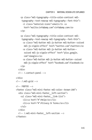 145
        p class=mdl-typography--title-color-contrast mdl-­
typography--text-nowrap mdl-typography--font-thin
          i class=material-iconsemail/i a
href=mailto:info@amp.cominfo@amp.com/a
        /p
        p class=mdl-typography--title-color-contrast mdl-­
typography--text-nowrap mdl-typography--font-thin
          a class=mdl-button mdl-js-button mdl-button--raised
mdl-js-ripple-effect href=twitter.comtwitter/a
          a class=mdl-button mdl-js-button mdl-button--
raised mdl-js-ripple-effect href=plus.google.
comGoogle+/a
          a class=mdl-button mdl-js-button mdl-button--raised
mdl-js-ripple-effect href=facebook.comFacebook/a
        /p
      /div
      !-- /.contact-panel --
    /div
    !-- /.mdl-grid --
    !-- FOOTER --
    footer class=mdl-mini-footer mdl-color--brown-200
      div class=mdl-mini-footer__left-section
        ul class=mdl-mini-footer__link-list
          lia href=#Help/a/li
          lia href=#Privacy  Terms/a/li
        /ul
      /div
      !-- /.mdl-mini-footer__left-section --
    /footer
Chapter 5 Material Design Lite Explained
 