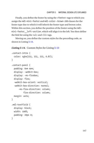 147
Finally, you define the footer by using the footer tags to which you
assign the mdl-mini-footer and mdl-color--brown-200 classes for the
footer type due to which it will inherit the footer type and brown color.
Within this section, you define the position of the footer using the mdl-­
mini-­footer__left-section, which will align it to the left. You then define
the link list using the ul and li tags.
Moving on, you define the custom styles for the preceding code, as
shown in Listing 5-14.
Listing 5-14.  Custom Styles for Listing 5-13
.contact-intro {
  color: rgba(255, 255, 255, 0.87);
}
.contact-panel {
  padding: 6em 4em;
  display: -webkit-box;
  display: -ms-flexbox;
  display: flex;
  -webkit-box-orient: vertical;
  -webkit-box-direction: normal;
      -ms-flex-direction: column;
          flex-direction: column;
  margin: auto;
}
.mdl-textfield {
  display: block;
  width: 100%;
  padding: 20px 0;
}
Chapter 5 Material Design Lite Explained
 
