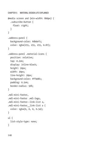 148
@media screen and (min-width: 800px) {
  .subscribe-button {
    float: right;
  }
}
.address-panel {
  background-color: #dbdef1;
  color: rgba(255, 255, 255, 0.87);
}
.address-panel .material-icons {
  position: relative;
  top: 0.2em;
  display: inline-block;
  height: 30px;
  width: 30px;
  line-height: 30px;
  background-color: #ff4081;
  padding: 0.5em;
  border-radius: 50%;
}
.mdl-mini-footer,
.mdl-mini-footer .mdl-logo,
.mdl-mini-footer--link-list a,
.mdl-mini-footer__link-list a {
  color: rgba(0, 0, 0, 0.54);
}
ul {
  list-style-type: none;
}
Chapter 5 Material Design Lite Explained
 