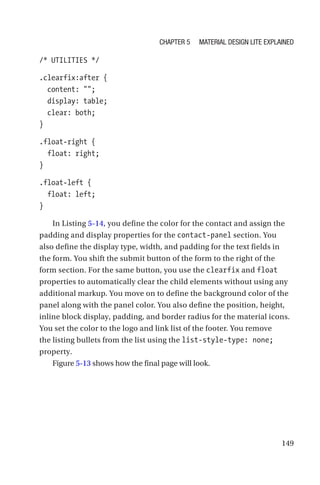 149
/* UTILITIES */
.clearfix:after {
  content: ;
  display: table;
  clear: both;
}
.float-right {
  float: right;
}
.float-left {
  float: left;
}
In Listing 5-14, you define the color for the contact and assign the
padding and display properties for the contact-panel section. You
also define the display type, width, and padding for the text fields in
the form. You shift the submit button of the form to the right of the
form section. For the same button, you use the clearfix and float
properties to automatically clear the child elements without using any
additional markup. You move on to define the background color of the
panel along with the panel color. You also define the position, height,
inline block display, padding, and border radius for the material icons.
You set the color to the logo and link list of the footer. You remove
the listing bullets from the list using the list-style-type: none;
property.
Figure 5-13 shows how the final page will look.
Chapter 5 Material Design Lite Explained
 