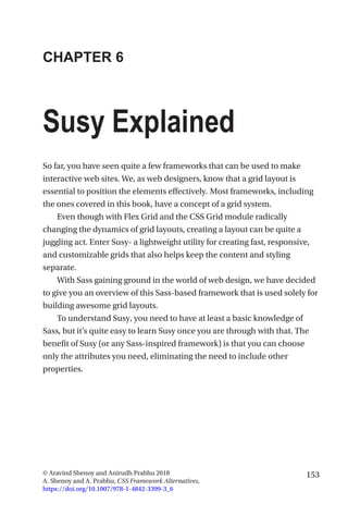 153© Aravind Shenoy and Anirudh Prabhu 2018
A. Shenoy and A. Prabhu, CSS Framework Alternatives,
https://doi.org/10.1007/978-1-4842-3399-3_6
CHAPTER 6
Susy Explained
So far, you have seen quite a few frameworks that can be used to make
interactive web sites. We, as web designers, know that a grid layout is
essential to position the elements effectively. Most frameworks, including
the ones covered in this book, have a concept of a grid system.
Even though with Flex Grid and the CSS Grid module radically
changing the dynamics of grid layouts, creating a layout can be quite a
juggling act. Enter Susy- a lightweight utility for creating fast, responsive,
and customizable grids that also helps keep the content and styling
separate.
With Sass gaining ground in the world of web design, we have decided
to give you an overview of this Sass-based framework that is used solely for
building awesome grid layouts.
To understand Susy, you need to have at least a basic knowledge of
Sass, but it’s quite easy to learn Susy once you are through with that. The
benefit of Susy (or any Sass-inspired framework) is that you can choose
only the attributes you need, eliminating the need to include other
properties.
 