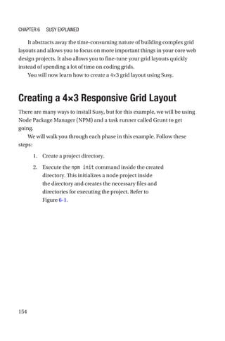 154
It abstracts away the time-consuming nature of building complex grid
layouts and allows you to focus on more important things in your core web
design projects. It also allows you to fine-tune your grid layouts quickly
instead of spending a lot of time on coding grids.
You will now learn how to create a 4×3 grid layout using Susy.
Creating a 4×3 Responsive Grid Layout
There are many ways to install Susy, but for this example, we will be using
Node Package Manager (NPM) and a task runner called Grunt to get
going.
We will walk you through each phase in this example. Follow these
steps:
	 1.	 Create a project directory.
	 2.	 Execute the npm init command inside the created
directory. This initializes a node project inside
the directory and creates the necessary files and
directories for executing the project. Refer to
Figure 6-1.
Chapter 6 Susy Explained
 