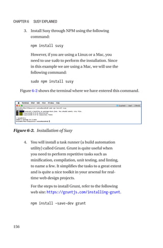 156
	 3.	 Install Susy through NPM using the following
command:
npm install susy
However, if you are using a Linux or a Mac, you
need to use sudo to perform the installation. Since
in this example we are using a Mac, we will use the
following command:
sudo npm install susy
Figure 6-2 shows the terminal where we have entered this command.
Figure 6-2.  Installation of Susy
	 4.	 You will install a task runner (a build automation
utility) called Grunt. Grunt is quite useful when
you need to perform repetitive tasks such as
minification, compilation, unit testing, and linting,
to name a few. It simplifies the tasks to a great extent
and is quite a nice toolkit in your arsenal for real-­
time web design projects.
For the steps to install Grunt, refer to the following
web site: https://gruntjs.com/installing-grunt.
npm install –save-dev grunt
Chapter 6 Susy Explained
 