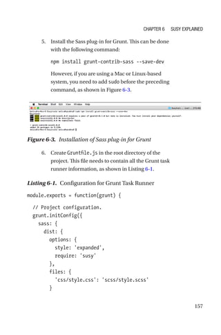 157
	 5.	 Install the Sass plug-in for Grunt. This can be done
with the following command:
npm install grunt-contrib-sass --save-dev
However, if you are using a Mac or Linux-based
system, you need to add sudo before the preceding
command, as shown in Figure 6-3.
Figure 6-3.  Installation of Sass plug-in for Grunt
	6.	Create Gruntfile.js in the root directory of the
project. This file needs to contain all the Grunt task
runner information, as shown in Listing 6-1.
Listing 6-1.  Configuration for Grunt Task Runner
module.exports = function(grunt) {
  // Project configuration.
  grunt.initConfig({
    sass: {
      dist: {
        options: {
          style: 'expanded',
          require: 'susy'
        },
        files: {
          'css/style.css': 'scss/style.scss'
        }
Chapter 6 Susy Explained
 