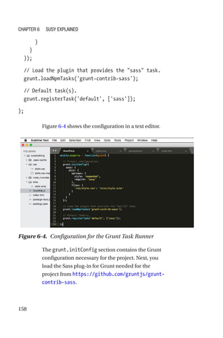 158
      }
    }
  });
  // Load the plugin that provides the sass task.
  grunt.loadNpmTasks('grunt-contrib-sass');
  // Default task(s).
  grunt.registerTask('default', ['sass']);
};
Figure 6-4 shows the configuration in a text editor.
Figure 6-4.  Configuration for the Grunt Task Runner
The grunt.initConfig section contains the Grunt
configuration necessary for the project. Next, you
load the Sass plug-in for Grunt needed for the
project from https://github.com/gruntjs/grunt-­
contrib-­sass.
Chapter 6 Susy Explained
 