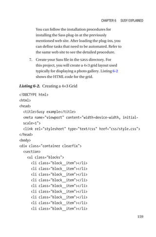 159
You can follow the installation procedures for
installing the Sass plug-in at the previously
mentioned web site. After loading the plug-ins, you
can define tasks that need to be automated. Refer to
the same web site to see the detailed procedure.
	 7.	 Create your Sass file in the sass directory. For
this project, you will create a 4×3 grid layout used
typically for displaying a photo gallery. Listing 6-2
shows the HTML code for the grid.
Listing 6-2.  Creating a 4×3 Grid
!DOCTYPE html
html
head
  titleSusy example/title
  meta name=viewport content=width=device-width, initial-­
scale=1
  link rel=stylesheet type=text/css href=css/style.css
/head
body
div class=container clearfix
  section
    ul class=blocks
      li class=block__item/li
      li class=block__item/li
      li class=block__item/li
      li class=block__item/li
      li class=block__item/li
      li class=block__item/li
      li class=block__item/li
      li class=block__item/li
      li class=block__item/li
Chapter 6 Susy Explained
 