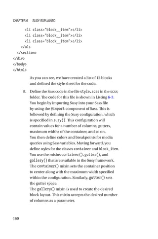 160
      li class=block__item/li
      li class=block__item/li
      li class=block__item/li
    /ul
  /section
/div
/body
/html
As you can see, we have created a list of 12 blocks
and defined the style sheet for the code.
	 8.	 Define the Sass code in the file style.scss in the scss
folder. The code for this file is shown in Listing 6-3.
You begin by importing Susy into your Sass file
by using the @import component of Sass. This is
followed by defining the Susy configuration, which
is specified in susy(). This configuration will
contain values for a number of columns, gutters,
maximum widths of the container, and so on.
You then define colors and breakpoints for media
queries using Sass variables. Moving forward, you
define styles for the classes container and block_item.
You use the mixins container(), gutter(), and
gallery() that are available in the Susy framework.
The container() mixin sets the container position
to center along with the maximum width specified
within the configuration. Similarly, gutter() sets
the gutter space.
The gallery() mixin is used to create the desired
block layout. This mixin accepts the desired number
of columns as a parameter.
Chapter 6 Susy Explained
 