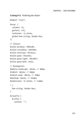 161
Listing 6-3.  Defining the Styles
@import susy;
$susy: (
  columns: 12,
  gutters: 1/4,
  container: 71.25rem,
  global-box-sizing: border-box,
);
// Colours
$color-primary: #38a1d6;
$color-secondary: #16f4d0;
$color-tertiary: #fcee21;
$color-grey: #a1acb5;
$color-grey-light: #dce8ef;
$color-grey-dark: #333;
// Breakpoints
$mobile-landscape: 30rem; // 480px
$tablet: 40rem; // 640px
$tablet-wide: 48rem; // 768px
$desktop: 64rem; // 1024px
$widescreen: 71.25rem; // 1140px
* {
  box-sizing: border-box;
}
%clearfix {
  :after {
    content: ;
Chapter 6 Susy Explained
 