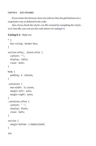 164
If you resize the browser, then you will see that the grid behaves in a
responsive way as defined in the code.
Also, if you check the style.css file created by compiling the style.
scss Sass file, you can see the code shown in Listing 6-4.
Listing 6-4.  Style.css
* {
  box-sizing: border-box;
}
section:after, .block:after {
  content: ;
  display: table;
  clear: both;
}
body {
  padding: 0 .625rem;
}
.container {
  max-width: 71.25rem;
  margin-left: auto;
  margin-right: auto;
}
.container:after {
  content:  ;
  display: block;
  clear: both;
}
section {
  margin-bottom: 1.6949152542%;
}
Chapter 6 Susy Explained
 