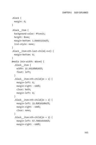 165
.block {
  margin: 0;
}
.block__item {
  background-color: #fcee21;
  height: 8rem;
  margin-bottom: 1.6949152542%;
  list-style: none;
}
.block__item:nth-last-child(-n+2) {
  margin-bottom: 0;
}
@media (min-width: 40rem) {
  .block__item {
    width: 32.2033898305%;
    float: left;
  }
  .block__item:nth-child(3n + 1) {
    margin-left: 0;
    margin-right: -100%;
    clear: both;
    margin-left: 0;
  }
  .block__item:nth-child(3n + 2) {
    margin-left: 33.8983050847%;
    margin-right: -100%;
    clear: none;
  }
  .block__item:nth-child(3n + 3) {
    margin-left: 67.7966101695%;
    margin-right: -100%;
Chapter 6 Susy Explained
 