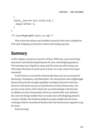 167
  }
  .block__item:nth-last-child(-n+4) {
    margin-bottom: 0;
  }
}
/*# sourceMappingURL=style.css.map */
This is how the mixins and variables created in Sass were compiled to
CSS code, helping you keep the content and styling separate.
Summary
In this chapter, you got an overview of Susy. With Susy, you can develop
interactive and advanced grid layouts for your web designing projects.
The learning curve of grids is steep, and the more you delve deep, you
will realize that there is much more to learn. In a way, more is less (pun
intended).
In this book we covered five frameworks that you can use instead of
Bootstrap, Foundation, and Materialize. We stressed how these lightweight
frameworks provide enough capability to design immersive web sites.
However, this book was just an introduction to these frameworks. You
are just on the shore of the island; the sea of knowledge is far beyond.
In addition to these frameworks, there are several other user interface
kits and web design toolkits that can make your web designing projects
a breeze. Ideally, this book has helped you gain insight into the inner
workings of these streamlined frameworks and whetted your appetite to go
for more.
Keep learning!
Chapter 6 Susy Explained
 