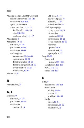 170
header and drawer, 122–125
installation, 108–109
layout components
head section, 121–122
fixed header, 109–114
grid, 118–120
scrollable tabs, 114–117
Materialize, 7
Milligram, 10–11
attributes, 44–46
grid system, 46–48
installation, 41–44
product page
banner area, 53–58, 60
content area, 60–62
defining header, 48–51
defining navigation, 51–53
footer creation, 65–67
pricing area, 63–64
Motion UI, 6
R
RemoteDesk, 25
S, T
Skeleton, 9
attributes, 24–25
grid system, 19–23
installation
content of, 16
CSS files, 16–17
download page, 16
example, 17–19
index.html file, 17
landing web page
body tags, 28–29
completing
sections, 32–36
content area, 25–27
footer creation, 38–39
freelance
portal, 29–31
RemoteDesk, 25
sign-up form, 37
Susy, 11–12
Grunt task
runner, 157–160
installation, 156–157
NPM, 154–155
styles, 161–167
U
UIkit, 8
accordions, 100–104
animations
adding, 89–94
reverse, 95
scrollspy, 96–100
cards
colors, 73–74
component, 71–73
hover effect, 75
Material Design Lite (MDL) (cont.)
Index
 