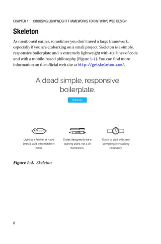 8
Skeleton
As mentioned earlier, sometimes you don’t need a large framework,
especially if you are embarking on a small project. Skeleton is a simple,
responsive boilerplate and is extremely lightweight with 400 lines of code
and with a mobile-based philosophy (Figure 1-4). You can find more
information on the official web site at http://getskeleton.com/.
Figure 1-4.  Skeleton
Chapter 1 Choosing Lightweight Frameworks for Intuitive Web Design
 